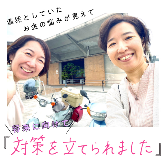 漠然としていたお金の悩みが見えて、将来に向けて「対策を立てられました」